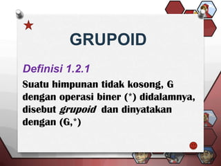 GRUPOID
Definisi 1.2.1
Suatu himpunan tidak kosong, G
dengan operasi biner (*) didalamnya,
disebut grupoid dan dinyatakan
dengan (G,*)
 