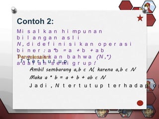 Contoh 2:
Mi s a l k a n h i mp u n a n
b i l a n g a n a s l i
N, d i d e f i n i s i k a n o p e r a s i
b i n e r : a *b = a + b + a b
T u n j u k k a n b a h w a (N ,*)
Penyelesaian:
a 1. T e r th u st eu m i g r u p !
   d a l a            p



    J a d i , N t e r t u t u p t e r h a d a p o p
 