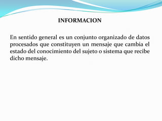 INFORMACION
En sentido general es un conjunto organizado de datos
procesados que constituyen un mensaje que cambia el
estado del conocimiento del sujeto o sistema que recibe
dicho mensaje.
 