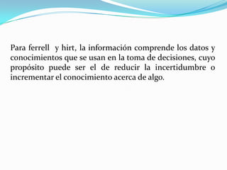 Para ferrell y hirt, la información comprende los datos y
conocimientos que se usan en la toma de decisiones, cuyo
propósito puede ser el de reducir la incertidumbre o
incrementar el conocimiento acerca de algo.
 