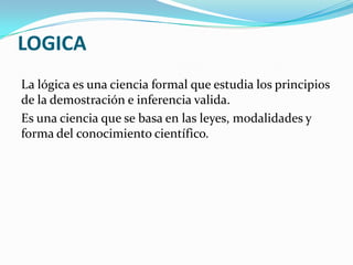 LOGICA
La lógica es una ciencia formal que estudia los principios
de la demostración e inferencia valida.
Es una ciencia que se basa en las leyes, modalidades y
forma del conocimiento científico.
 