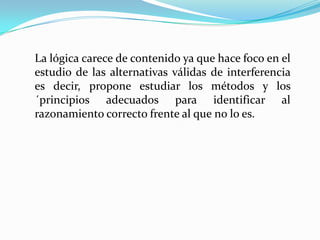 La lógica carece de contenido ya que hace foco en el
estudio de las alternativas válidas de interferencia
es decir, propone estudiar los métodos y los
´principios adecuados para identificar al
razonamiento correcto frente al que no lo es.
 