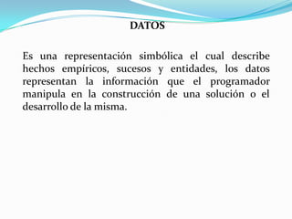 DATOS
Es una representación simbólica el cual describe
hechos empíricos, sucesos y entidades, los datos
representan la información que el programador
manipula en la construcción de una solución o el
desarrollo de la misma.
 