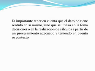 Es importante tener en cuenta que el dato no tiene
sentido en sí mismo, sino que se utiliza en la toma
decisiones o en la realización de cálculos a partir de
un procesamiento adecuado y teniendo en cuenta
su contexto.
 