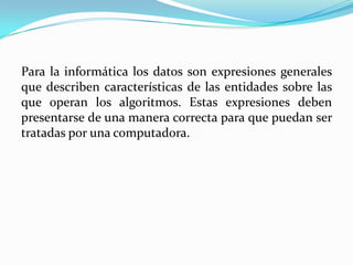 Para la informática los datos son expresiones generales
que describen características de las entidades sobre las
que operan los algoritmos. Estas expresiones deben
presentarse de una manera correcta para que puedan ser
tratadas por una computadora.
 