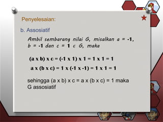 Penyelesaian:
b. Assosiatif
(a x b) x c = (-1 x 1) x 1 = 1 x 1 = 1
a x (b x c) = 1 x (-1 x -1) = 1 x 1 = 1
sehingga (a x b) x c = a x (b x c) = 1 maka
G assosiatif
 