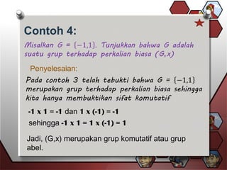 Contoh 4:
Penyelesaian:
-1 x 1 = -1 dan 1 x (-1) = -1
sehingga -1 x 1 = 1 x (-1) = 1
Jadi, (G,x) merupakan grup komutatif atau grup
abel.
 