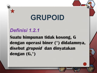 GRUPOID
Definisi 1.2.1
Suatu himpunan tidak kosong, G
dengan operasi biner (*) didalamnya,
disebut grupoid dan dinyatakan
dengan (G,*)
 