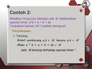 Contoh 2:
Misalkan himpunan bilangan asli N, didefinisikan
operasi biner: a*b = a + b + ab
Tunjukkan bahwa (N,*) adalah semigrup!
Penyelesaian:
1. Tertutup
Jadi, N tertutup terhadap operasi biner *.
 