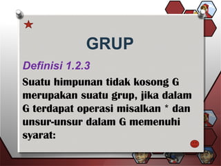 GRUP
Definisi 1.2.3
Suatu himpunan tidak kosong G
merupakan suatu grup, jika dalam
G terdapat operasi misalkan * dan
unsur-unsur dalam G memenuhi
syarat:
 