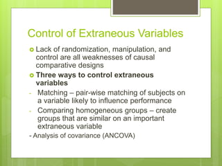 Control of Extraneous Variables
 Lack of randomization, manipulation, and
control are all weaknesses of causal
comparative designs
 Three ways to control extraneous
variables
- Matching – pair-wise matching of subjects on
a variable likely to influence performance
- Comparing homogeneous groups – create
groups that are similar on an important
extraneous variable
- Analysis of covariance (ANCOVA)
 
