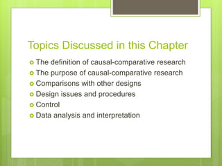 Topics Discussed in this Chapter
 The definition of causal-comparative research
 The purpose of causal-comparative research
 Comparisons with other designs
 Design issues and procedures
 Control
 Data analysis and interpretation
 