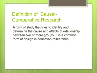 Definition of Causal-
Comparative Research
A form of study that tries to identify and
determine the cause and effects of relationship
between two or more groups. It is a common
form of design in education researches.
 