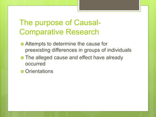The purpose of Causal-
Comparative Research
 Attempts to determine the cause for
preexisting differences in groups of individuals
 The alleged cause and effect have already
occurred
 Orientations
 
