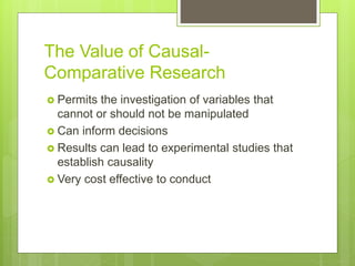 The Value of Causal-
Comparative Research
 Permits the investigation of variables that
cannot or should not be manipulated
 Can inform decisions
 Results can lead to experimental studies that
establish causality
 Very cost effective to conduct
 