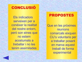 CONCLUSIÓ Els indicadors  serveixen per a conèixer la realitat del nostre entorn, però son eines que no estem acostumats a treballar i no les tenim assimilades PROPOSTES Que en les pròximes reunions comarcals eixquen CIJ’s voluntaris per a treballar posant en marxa aquest treball de forma experimental  