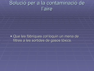 Solució per a la contaminació de l’aire Que les fàbriques col·loquin un mena de  filtres a les sortides de gasos tòxics. 