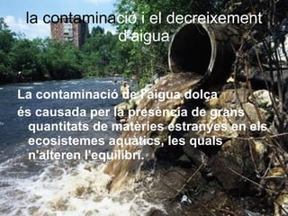 la contamina ció i el decreixement d’aigua ´ La contaminació de l'aigua dolça   és causada per la presència de grans quantitats de matèries estranyes en els ecosistemes aquàtics, les quals n'alteren l'equilibri. 