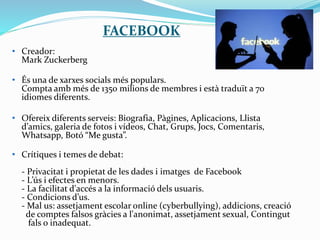 FACEBOOK
• Creador:
Mark Zuckerberg
• És una de xarxes socials més populars.
Compta amb més de 1350 milions de membres i està traduït a 70
idiomes diferents.
• Ofereix diferents serveis: Biografia, Pàgines, Aplicacions, Llista
d’amics, galeria de fotos i vídeos, Chat, Grups, Jocs, Comentaris,
Whatsapp, Botó “Me gusta”.
• Crítiques i temes de debat:
- Privacitat i propietat de les dades i imatges de Facebook
- L’ús i efectes en menors.
- La facilitat d'accés a la informació dels usuaris.
- Condicions d’us.
- Mal us: assetjament escolar online (cyberbullying), addicions, creació
de comptes falsos gràcies a l'anonimat, assetjament sexual, Contingut
fals o inadequat.
 