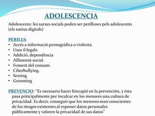 ADOLESCENCIA
Adolescents: les xarxes socials poden ser perilloses pels adolescents
(els natius digitals)
PERILLS:
• Accés a informació pornogràfica o violenta.
• Usos il·legals.
• Addició, dependència
• Aïllament social.
• Foment del consum.
• Ciberbullying.
• Sexting
• Grooming
PREVENCIO: “Es necesario hacer hincapié en la prevención, y ésta
pasa principalmente por inculcar en los menores una cultura de
privacidad. Es decir, conseguir que los menores sean conscientes
de los riesgos existentes al exponer datos personales
públicamente y valoren la privacidad de sus datos”
 
