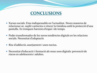 CONCLUSIONS
 Xarxes socials: Eina indispensable en l'actualitat. Noves maneres de
relacionar-se, suplir carències o vèncer la timidesa amb la protecció d’una
pantalla. Es trenquen barreres d’espai i de temps.
 Poder transformador de les noves tendències digitals en les relacions
socials. Necessitat d’adaptació.
 Risc d’addicció, assetjament i usos nocius.
 Necessitat d’educació i formació als nous usos digitals: prevenció de
riscos en adolescents i adultes.
 