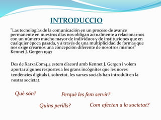 INTRODUCCIO
"Las tecnologías de la comunicación en un proceso de avance
permanente en nuestros días nos obligan actualmente a relacionarnos
con un número mucho mayor de individuos y de instituciones que en
cualquier época pasada, y a través de una multiplicidad de formas que
nos exige crearnos una concepción diferente de nosotros mismos"
Kennet J. Gergen 1997
Des de XarxaCom4.4 estem d’acord amb Kennet J. Gergen i volem
aportar algunes respostes a les grans incògnites que les noves
tendències digitals i, sobretot, les xarxes socials han introduït en la
nostra societat.
Què són? Perquè les fem servir?
Com afecten a la societat?Quins perills?
 