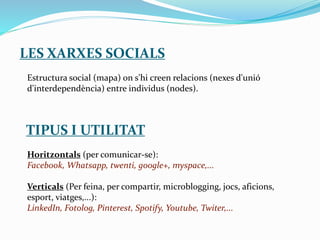 LES XARXES SOCIALS
Estructura social (mapa) on s'hi creen relacions (nexes d'unió
d'interdependència) entre individus (nodes).
TIPUS I UTILITAT
Horitzontals (per comunicar-se):
Facebook, Whatsapp, twenti, google+, myspace,...
Verticals (Per feina, per compartir, microblogging, jocs, aficions,
esport, viatges,...):
LinkedIn, Fotolog, Pinterest, Spotify, Youtube, Twiter,...
 