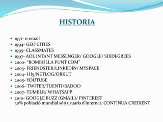  1971- 1r email
 1994- GEO CITIES
 1995- CLASSMATES
 1997- AOL INTANT MESSENGER/ GOOGLE/ SIXDEGREES
 2000- “BOMBOLLA PUNT COM”
 2003- FRIENDSTER/LINKEDIN/ MYSPACE
 2004- HI5/NETLOG/ORKUT
 2005- YOUTUBE
 2006- TWITER/TUENTI/BADOO
 2007- TUMBLR/ WHATSAPP
 2010- GOOGLE BUZZ (GMAIL)/ PINTEREST
30% població mundial són usuaris d'internet. CONTINUA CREIXENT
HISTORIA
 