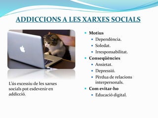 ADDICCIONS A LES XARXES SOCIALS
 Motius
 Dependència.
 Soledat.
 Irresponsabilitat.
 Conseqüències
 Ansietat.
 Depressió.
 Pèrdua de relacions
interpersonals.
 Com evitar-ho
 Educació digital.
L’ús excessiu de les xarxes
socials pot esdevenir en
addicció.
 