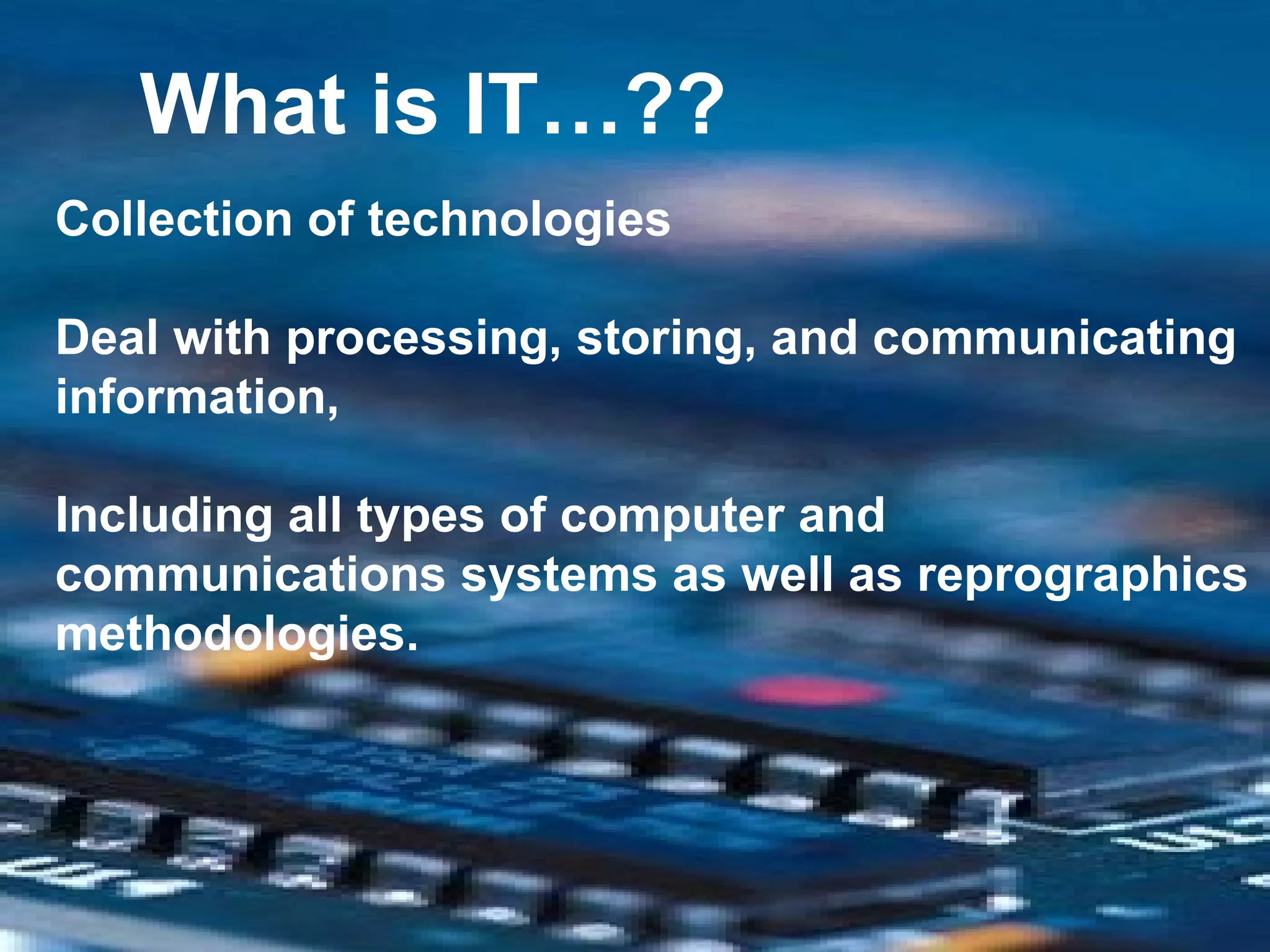 What is IT…?? Collection of technologies  Deal with processing, storing, and communicating information, Including all types of computer and communications systems as well as reprographics methodologies.  