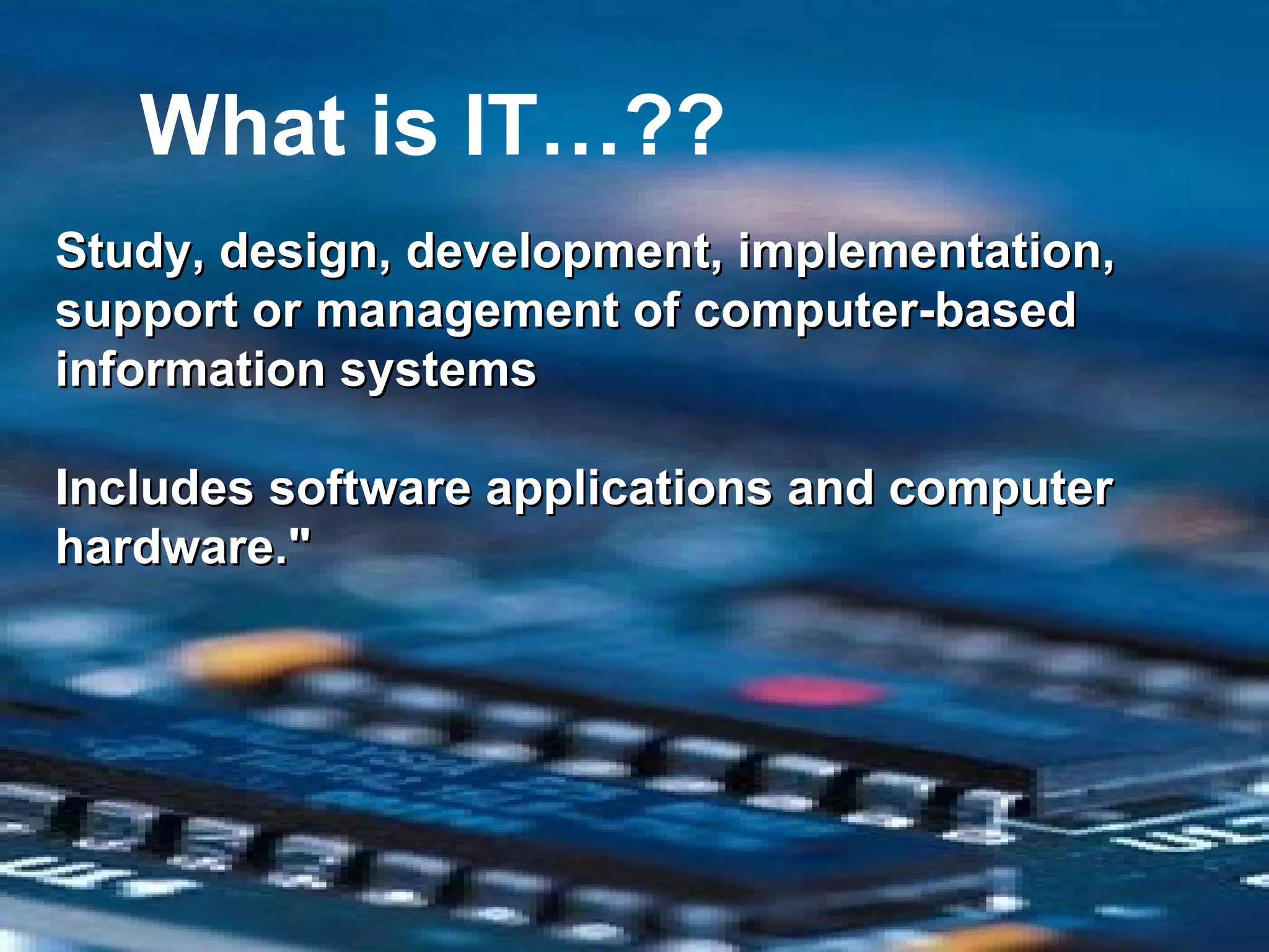 What is IT…?? Study, design, development, implementation, support or management of computer-based information systems Includes software applications and computer hardware." 