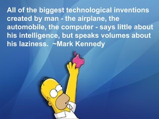 All of the biggest technological inventions created by man - the airplane, the automobile, the computer - says little about his intelligence, but speaks volumes about his laziness.  ~Mark Kennedy 