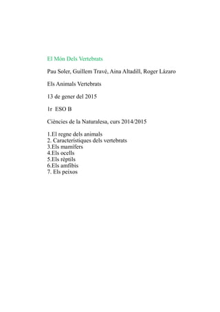 El Món Dels Vertebrats
Pau Soler, Guillem Travé, Aina Altadill, Roger Lázaro
Els Animals Vertebrats
13 de gener del 2015
1r ESO B
Ciències de la Naturalesa, curs 2014/2015
1.El regne dels animals
2. Característiques dels vertebrats
3.Els mamífers
4.Els ocells
5.Els rèptils
6.Els amfibis
7. Els peixos
 