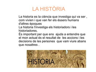 LA HISTÒRIA
La historia es la ciència que investiga qui va ser ,
com vivien i que van fer els éssers humans
d'altres èpoques
La historia l'investiga els historiadors i les
historiadores.
És important per que ens ajuda a entendre que
el mon actual és el resultat de les accions i les
decisions de les persones que vam viure abans
que nosaltres .
 