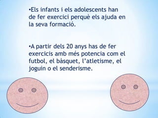 •Els infants i els adolescents han
de fer exercici perquè els ajuda en
la seva formació.
•A partir dels 20 anys has de fer
exercicis amb més potencia com el
futbol, el bàsquet, l’atletisme, el
joguin o el senderisme.

 