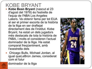 KOBE BRYANT
 Kobe Bean Bryant (nascut el 23
d'agost del 1978) és l'estrella de
l'equip de l'NBA Los Angeles
Lakers. Va obtenir fama per tot EUA
al ser el primer escorta de la història
de la lliga en ser draftejat
directament des de l'institut. Kobe
Bryant, ha estat un dels jugadors
més destacats de tota la història de
l'NBA, i molts el consideren l'actual
dominador de la lliga. Ha estat
comparat freqüentment, amb
l'exestrella dels
 Chicago Bulls, Michael Jordan, al
igual queLeBron James, considerat
com el futur
 dominador de la lliga
 