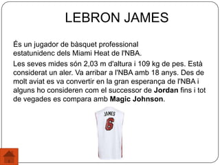És un jugador de bàsquet professional
estatunidenc dels Miami Heat de l'NBA.
Les seves mides són 2,03 m d'altura i 109 kg de pes. Està
considerat un aler. Va arribar a l'NBA amb 18 anys. Des de
molt aviat es va convertir en la gran esperança de l'NBA i
alguns ho consideren com el successor de Jordan fins i tot
de vegades es compara amb Magic Johnson.
LEBRON JAMES
 