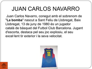 Juan Carlos Navarro, conegut amb el sobrenom de
"La bomba" nascut a Sant Feliu de Llobregat, Baix
Llobregat, 13 de juny de 1980 és un jugador
català de bàsquet del Futbol Club Barcelona. Jugant
d'escorta, destaca pel seu joc explosiu, el seu
excel·lent tir exterior i la seva velocitat.
JUAN CARLOS NAVARRO
 