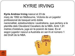 Kyrie Andrew Irving nascut el 23 de
març de 1992 en Melbourne, Victoria és un jugador
professional de basquet amb doble
nacionalitat, estadounidens i australiana, que pertany a la
plantilla dels Cleveland Cavaliers de la NBA. Amb 1,91
metres d’estatura, juga en la posició de base. Es el
segon jugador nascut a Australia en ser-hi el número 1
del Draft de la NBA.
KYRIE IRVING
 