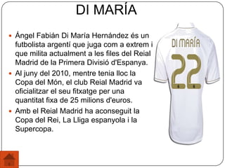  Ángel Fabián Di María Hernández és un
futbolista argentí que juga com a extrem i
que milita actualment a les files del Reial
Madrid de la Primera Divisió d'Espanya.
 Al juny del 2010, mentre tenia lloc la
Copa del Món, el club Reial Madrid va
oficialitzar el seu fitxatge per una
quantitat fixa de 25 milions d'euros.
 Amb el Reial Madrid ha aconseguit la
Copa del Rei, La Lliga espanyola i la
Supercopa.
DI MARÍA
 