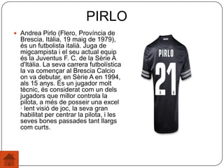  Andrea Pirlo (Flero, Província de
Brescia, Itàlia, 19 maig de 1979),
és un futbolista italià. Juga de
migcampista i el seu actual equip
és la Juventus F. C. de la Sèrie A
d'Itàlia. La seva carrera futbolística
la va començar al Brescia Calcio
on va debutar, en Sèrie A en 1994,
als 15 anys. És un jugador molt
tècnic, és considerat com un dels
jugadors que millor controla la
pilota, a més de posseir una excel
· lent visió de joc, la seva gran
habilitat per centrar la pilota, i les
seves bones passades tant llargs
com curts.
PIRLO
 