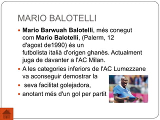 MARIO BALOTELLI
 Mario Barwuah Balotelli, més conegut
com Mario Balotelli, (Palerm, 12
d'agost de1990) és un
futbolista italià d'origen ghanès. Actualment
juga de davanter a l'AC Milan.
 A les categories inferiors de l'AC Lumezzane
va aconseguir demostrar la
 seva facilitat golejadora,
 anotant més d'un gol per partit
 
