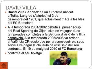 DAVID VILLA
 David Villa Sánchez és un futbolista nascut
a Tuilla, Langreo (Astúries) el 3 de
desembre del 1981, que actualment milita a les files
del FC Barcelona.
 A la temporada 2001/2002 debutà al primer equip
del Real Sporting de Gijón, club on va jugar dues
temporades completes a la Segona divisió de la lliga
espanyola. A la temporada 2005/2006 va arribar
al València CF, equip que per a aconseguir els seus
serveis va pagar la clàusula de rescissió del seu
contracte. El 19 de maig del 2010 el FC Barcelona
 confirmà el seu fitxatge
 