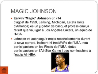 MAGIC JOHNSON
 Earvin "Magic" Johnson Jr. (14
d'agost de 1959, Lansing, Michigan, Estats Units
d'Amèrica) és un jugador de bàsquet professional ja
retirat que va jugar a Los Angeles Lakers, un equip de
l'NBA.
 Johnson va aconseguir molts reconeixements durant
la seva carrera, incloent-hi tresMVPs de l'NBA, nou
participacions en les Finals de l'NBA, dotze
participacions en l'All-Star Game i deu nominacions a
l'equip All-NBA.
 