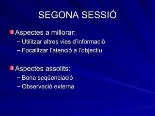 SEGONA SESSIÓ
Aspectes a millorar:
– Utilitzar altres vies d’informació
– Focalitzar l’atenció a l’objectiu


Aspectes assolits:
– Bona seqüenciació
– Observació externa
 