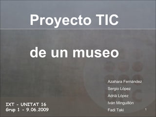 Proyecto TIC de un museo IXT - UNITAT 16    Grup 1 - 9.06.2009 Azahara Fernández Sergio López Adrià López Iván Minguillón Fadi Taki 