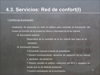 Control de iluminación: Instalación de sensores en todo el edificio para controlar la iluminación del museo en función de la presencia física e intensidad de la luz natural. Iluminación exterior: Dependerá de la cantidad de la luz natural que haya en el   momento. Iluminación interior: Encendido manual a través de pulsadores Horario funcionamiento: sensores de captación de luz natural y  sensores  de presencia. Horario cerrado al público: reducción  del 50%  y apagado en zonas que no se detecte presencia. Control centralizado de la iluminación.  4.3. Servicios: Red de confort(I) 