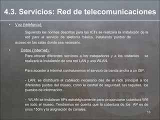 Voz (telefonía):   Siguiendo las normas descritas para las ICTs se realizara la  instalación de la  red para el servicio de telefonía básica, instalando puntos de  acceso en las salas donde sea necesario .  Datos (Internet):   Para ofrecer diferentes servicios a los trabajadores y a los visitantes  se  realizará la instalación de una red LAN y una WLAN. Para acceder a Internet contrataremos el servicio de banda ancha a un ISP. - LAN: se distribuirá el cableado necesario des de el rack principal a los  diferentes puntos del museo, como la central de seguridad, las taquillas, los  puestos de información… -  WLAN se instalaran APs estratégicamente para  proporcionar cobertura Wifi  en todo el museo. Tendremos en cuenta que la cobertura de los  AP es de  unos 150m y la asignación de canales. 4.3. Servicios: Red de telecomunicaciones 