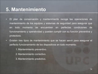 El plan de conservación y mantenimiento recoge las operaciones de mantenimiento de los equipos y sistemas de seguridad para asegurar que en todo momento se encuentren en perfectas condiciones de funcionamiento y operatividad y pueden cumplir con su función preventiva y protectora. Existen tres tipos de mantenimiento que se hacen servir para asegurar el perfecto funcionamiento de los dispositivos en todo momento: Mantenimiento preventivo. Mantenimiento correctivo. Mantenimiento predictivo. 5. Mantenimiento 