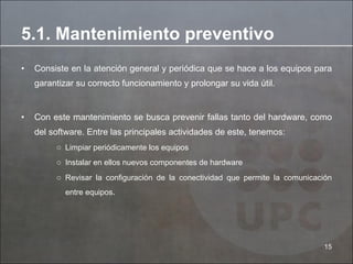 Consiste en la atención general y periódica que se hace a los equipos para garantizar su correcto funcionamiento y prolongar su vida útil. Con este mantenimiento se busca prevenir fallas tanto del hardware, como del software. Entre las principales actividades de este, tenemos: Limpiar periódicamente los equipos  Instalar en ellos nuevos componentes de hardware  Revisar la configuración de la conectividad que permite la comunicación entre equipos .  5.1. Mantenimiento preventivo 